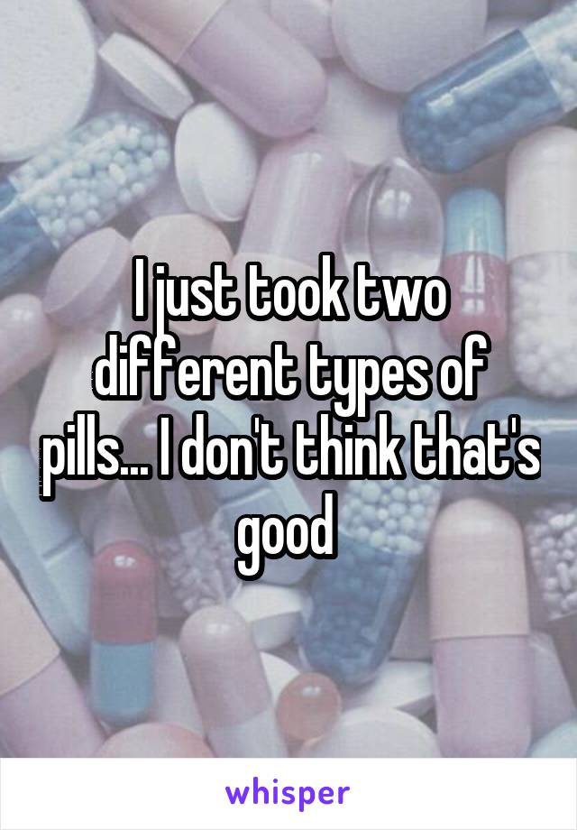 I just took two different types of pills... I don't think that's good 