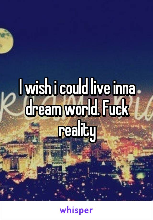 I wish i could live inna dream world. Fuck reality