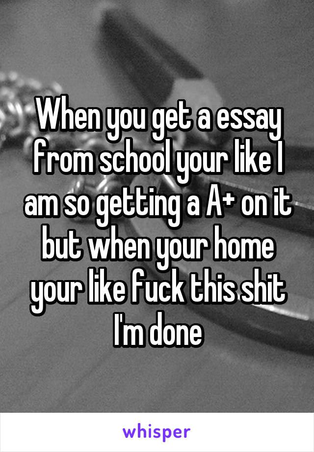 When you get a essay from school your like I am so getting a A+ on it but when your home your like fuck this shit I'm done