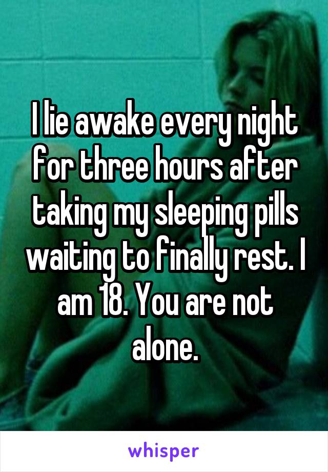 I lie awake every night for three hours after taking my sleeping pills waiting to finally rest. I am 18. You are not alone.