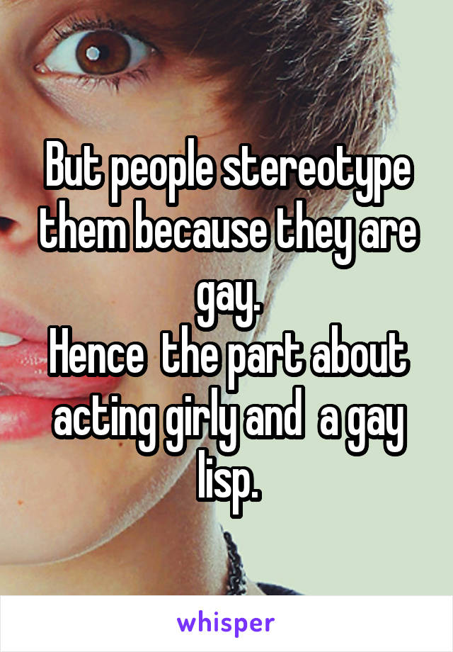 But people stereotype them because they are gay.
Hence  the part about acting girly and  a gay lisp.