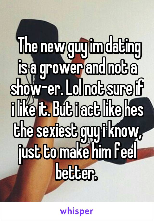  The new guy im dating is a grower and not a show-er. Lol not sure if i like it. But i act like hes the sexiest guy i know, just to make him feel better. 