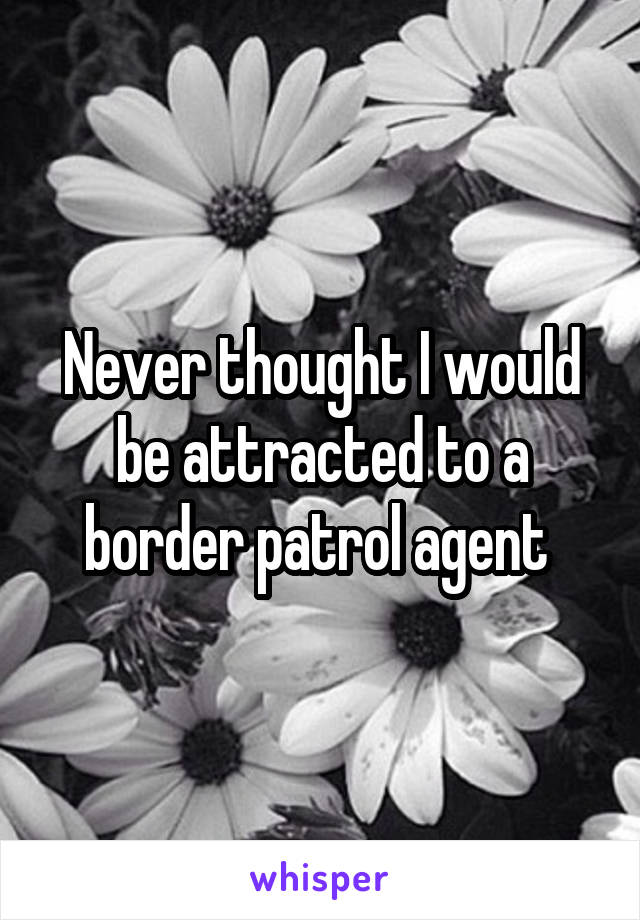Never thought I would be attracted to a border patrol agent 