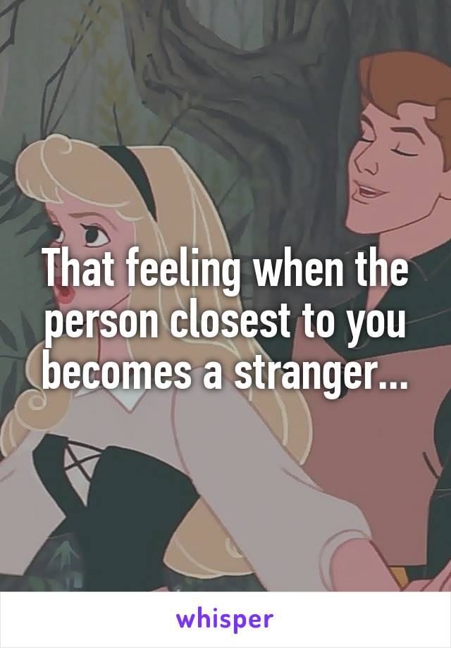 That feeling when the person closest to you becomes a stranger...