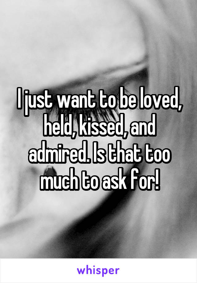 I just want to be loved, held, kissed, and admired. Is that too much to ask for!