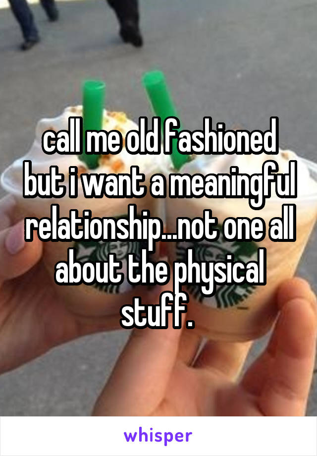 call me old fashioned but i want a meaningful relationship...not one all about the physical stuff. 