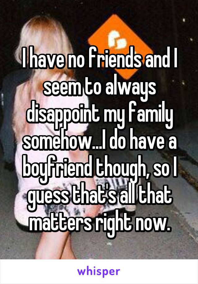 I have no friends and I seem to always disappoint my family somehow...I do have a boyfriend though, so I guess that's all that matters right now.