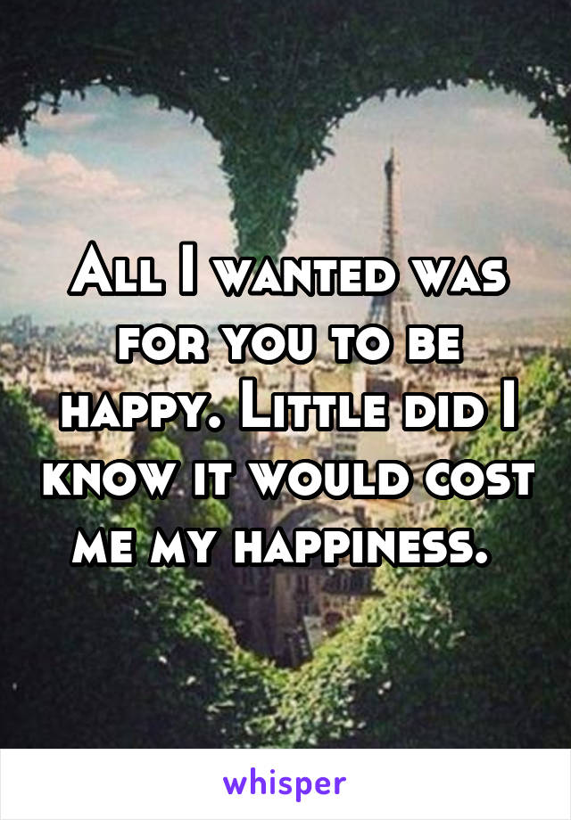 All I wanted was for you to be happy. Little did I know it would cost me my happiness. 