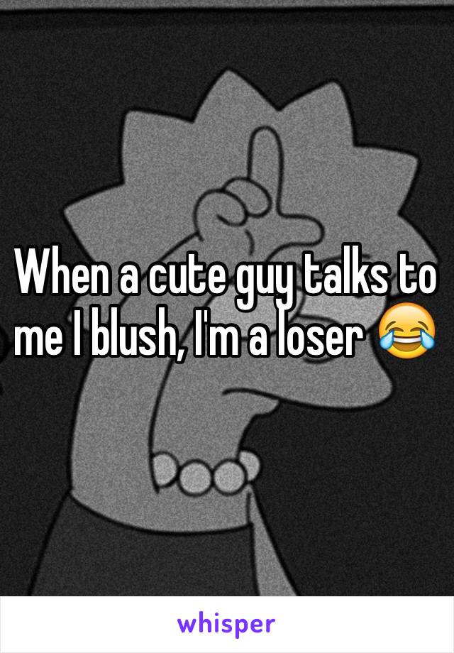 When a cute guy talks to me I blush, I'm a loser ðŸ˜‚