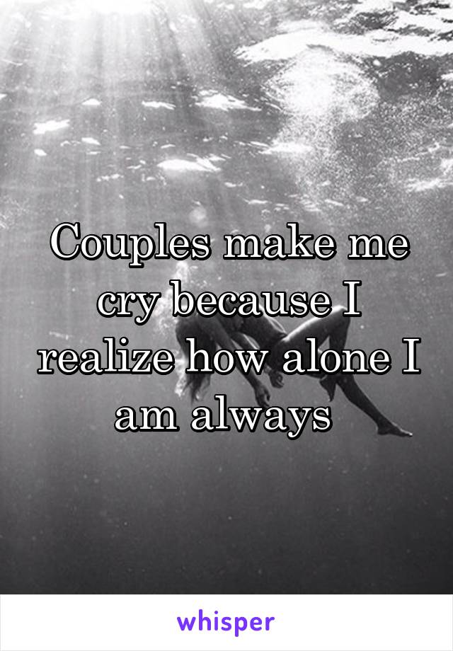 Couples make me cry because I realize how alone I am always 