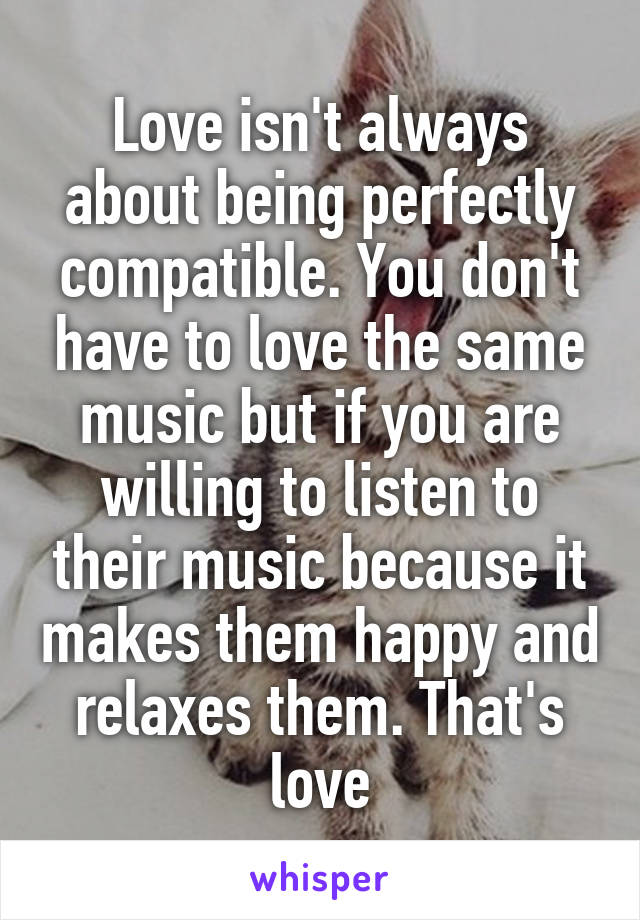 Love isn't always about being perfectly compatible. You don't have to love the same music but if you are willing to listen to their music because it makes them happy and relaxes them. That's love