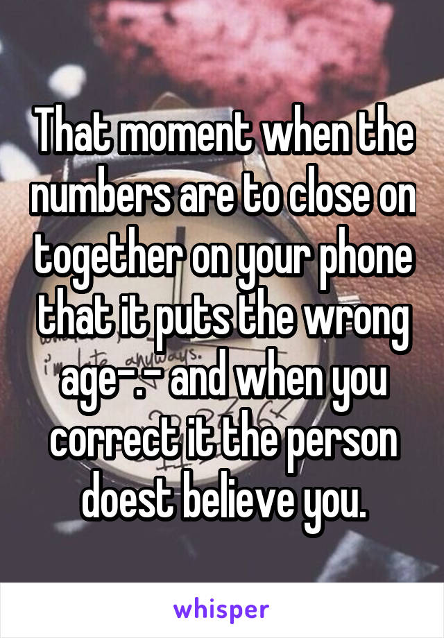 That moment when the numbers are to close on together on your phone that it puts the wrong age-.- and when you correct it the person doest believe you.