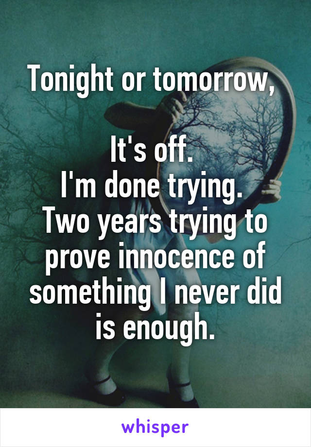 Tonight or tomorrow, 

It's off. 
I'm done trying. 
Two years trying to prove innocence of something I never did is enough.
