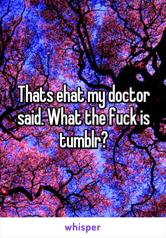 Thats ehat my doctor said. What the fuck is tumblr?