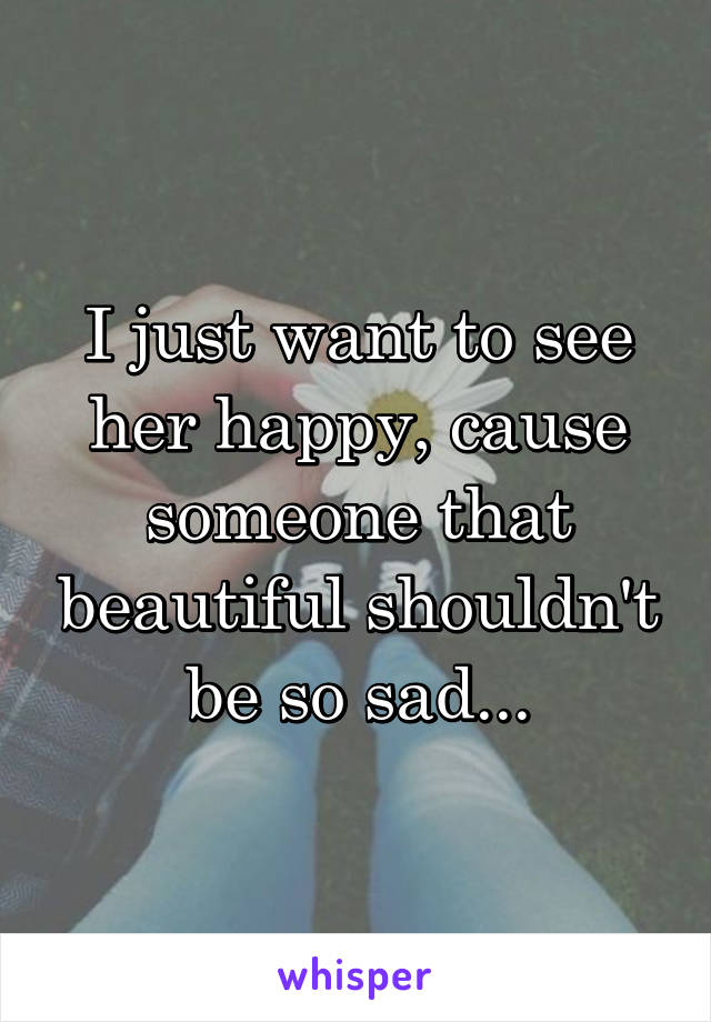I just want to see her happy, cause someone that beautiful shouldn't be so sad...