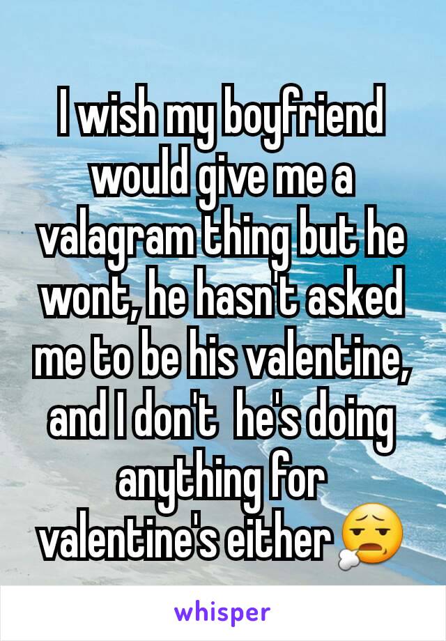 I wish my boyfriend would give me a valagram thing but he wont, he hasn't asked me to be his valentine, and I don't  he's doing anything for valentine's either😧