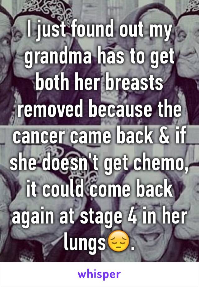 I just found out my grandma has to get both her breasts removed because the cancer came back & if she doesn't get chemo, it could come back again at stage 4 in her lungsðŸ˜”.
