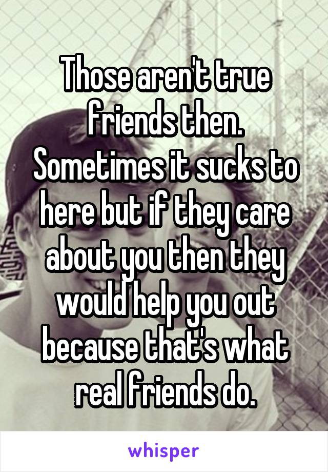 Those aren't true friends then. Sometimes it sucks to here but if they care about you then they would help you out because that's what real friends do.