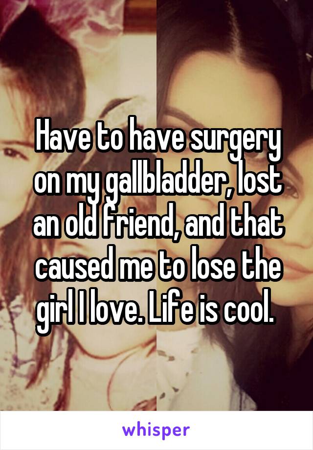 Have to have surgery on my gallbladder, lost an old friend, and that caused me to lose the girl I love. Life is cool. 