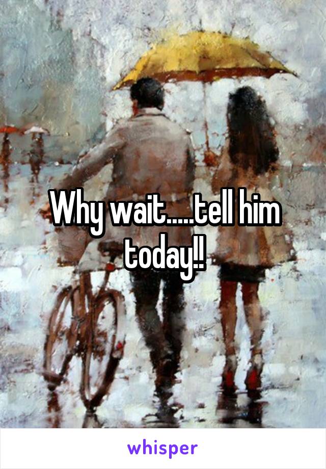Why wait.....tell him today!!