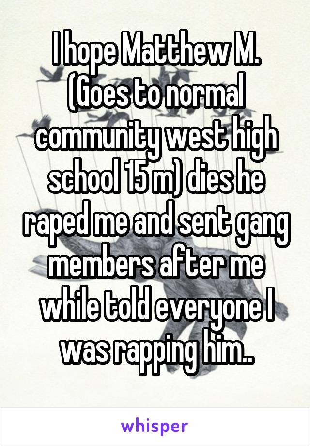 I hope Matthew M. (Goes to normal community west high school 15 m) dies he raped me and sent gang members after me while told everyone I was rapping him..
