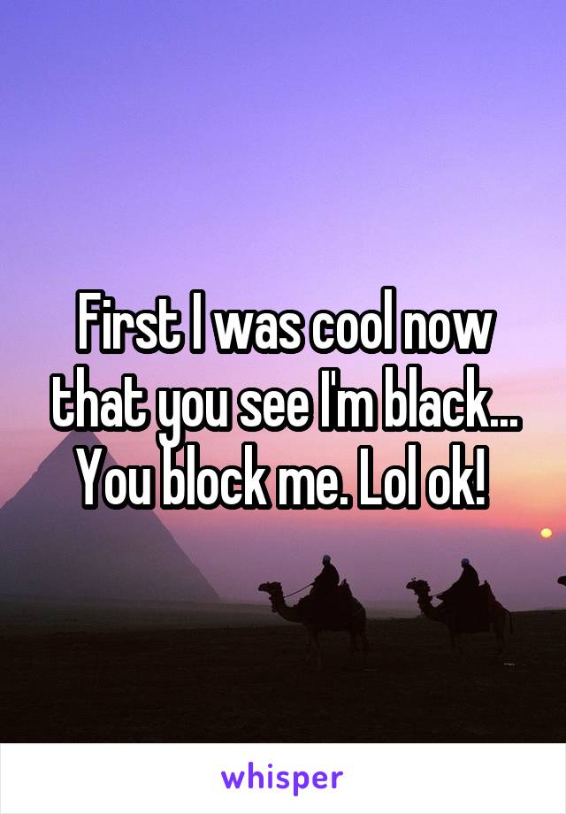 First I was cool now that you see I'm black... You block me. Lol ok! 