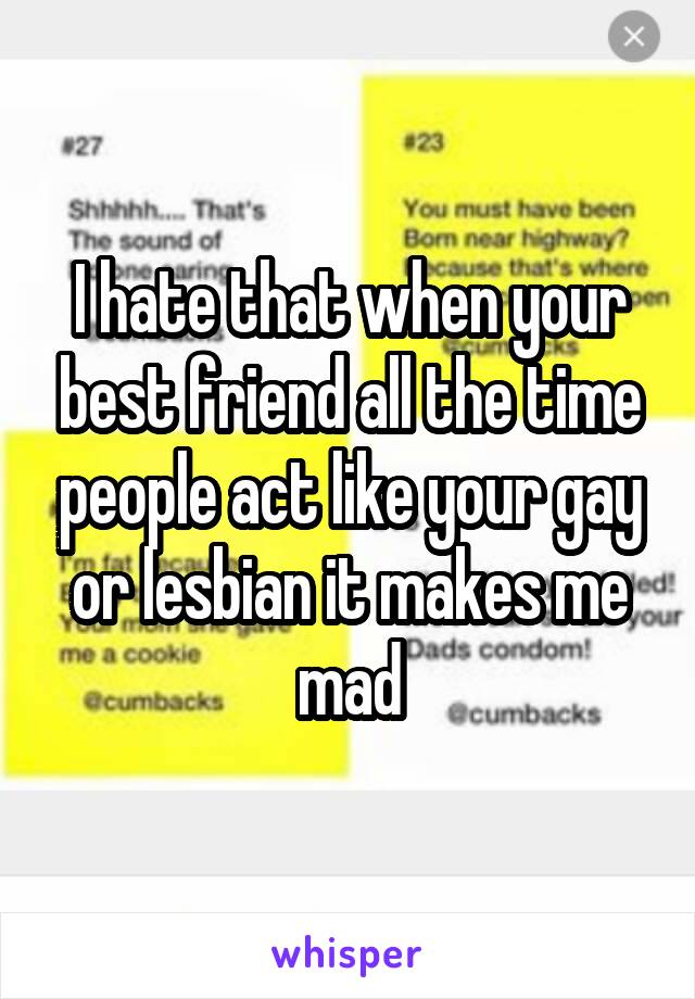 I hate that when your best friend all the time people act like your gay or lesbian it makes me mad