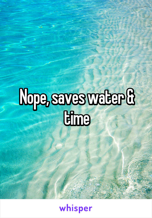 Nope, saves water & time
