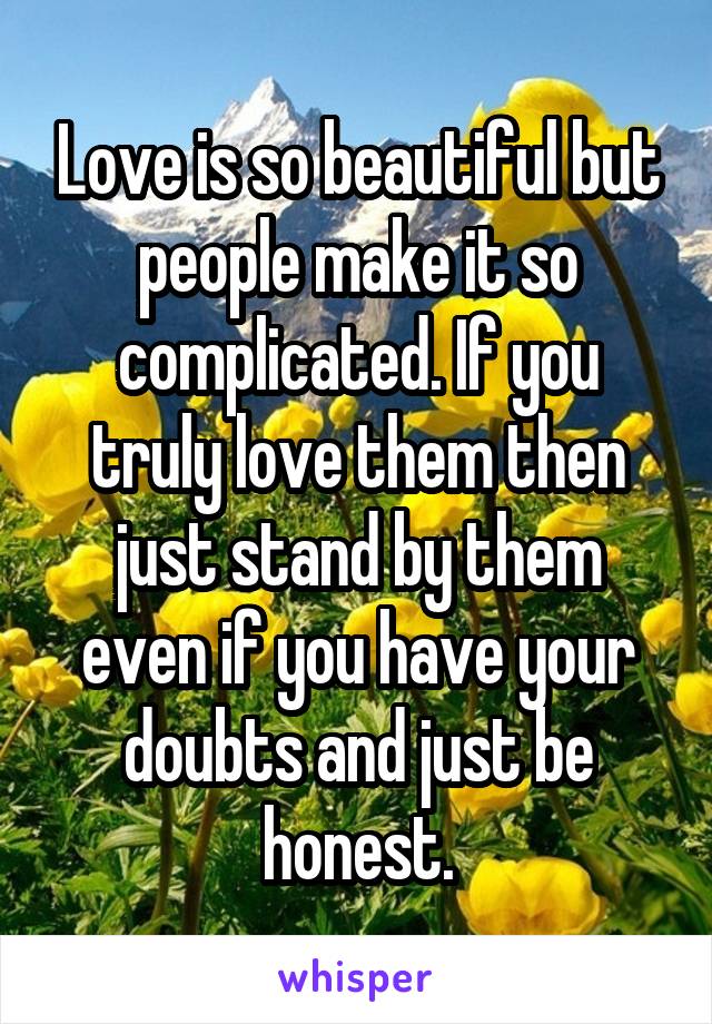 Love is so beautiful but people make it so complicated. If you truly love them then just stand by them even if you have your doubts and just be honest.