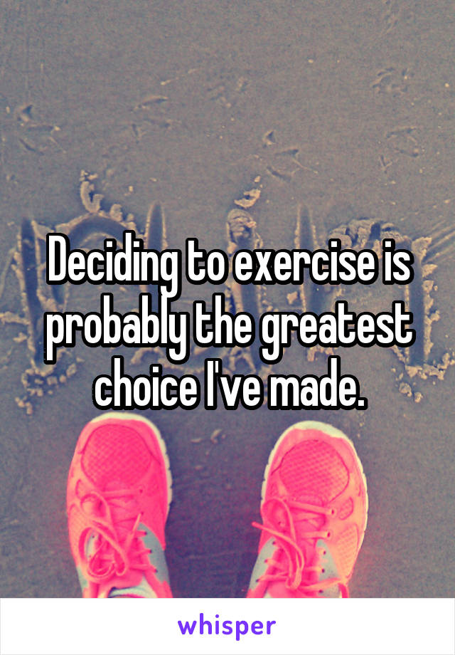 Deciding to exercise is probably the greatest choice I've made.