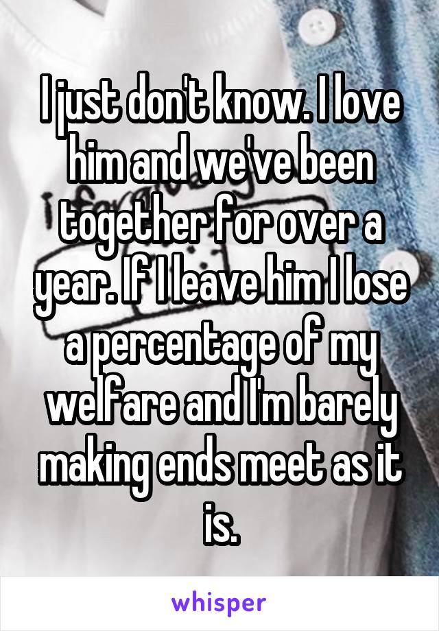 I just don't know. I love him and we've been together for over a year. If I leave him I lose a percentage of my welfare and I'm barely making ends meet as it is.