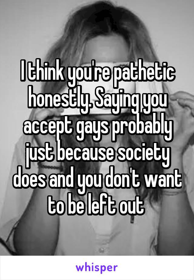 I think you're pathetic honestly. Saying you accept gays probably just because society does and you don't want to be left out 