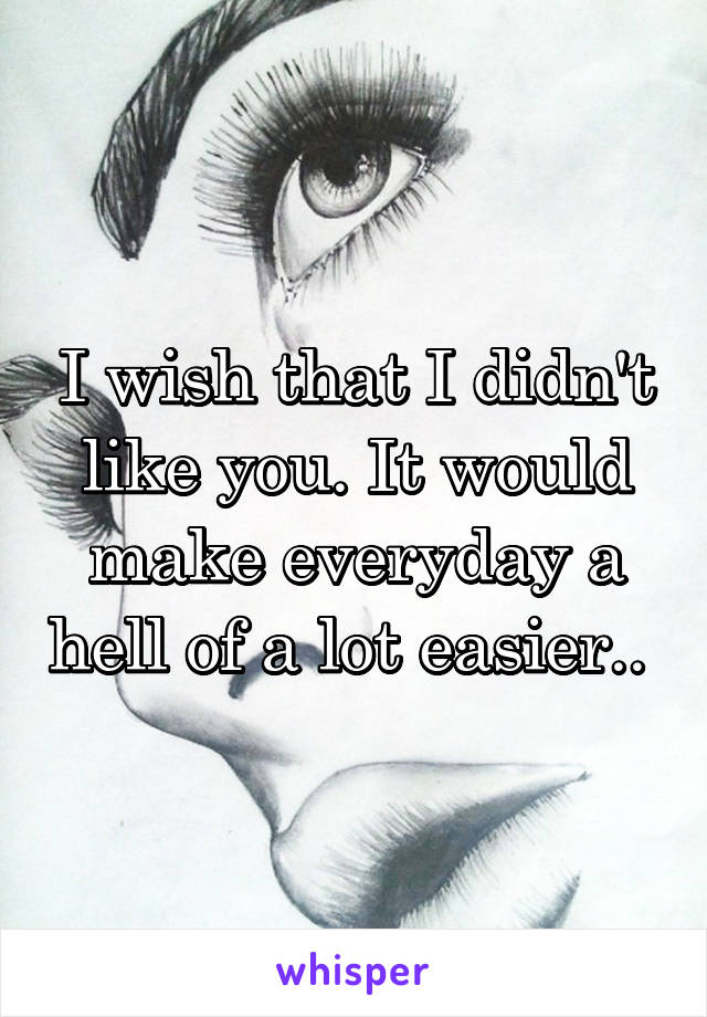 I wish that I didn't like you. It would make everyday a hell of a lot easier.. 