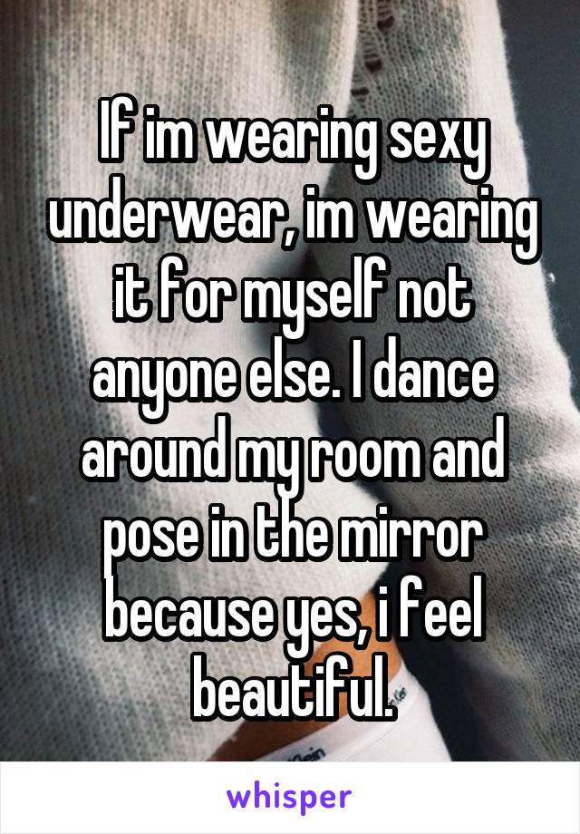 If im wearing sexy underwear, im wearing it for myself not anyone else. I dance around my room and pose in the mirror because yes, i feel beautiful.