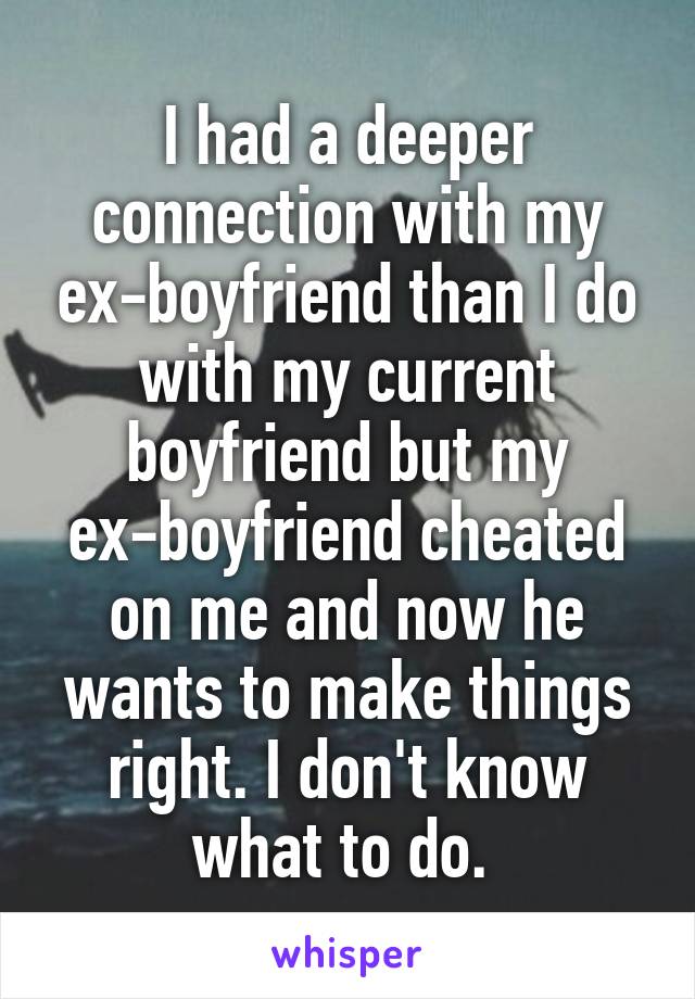 I had a deeper connection with my ex-boyfriend than I do with my current boyfriend but my ex-boyfriend cheated on me and now he wants to make things right. I don't know what to do. 