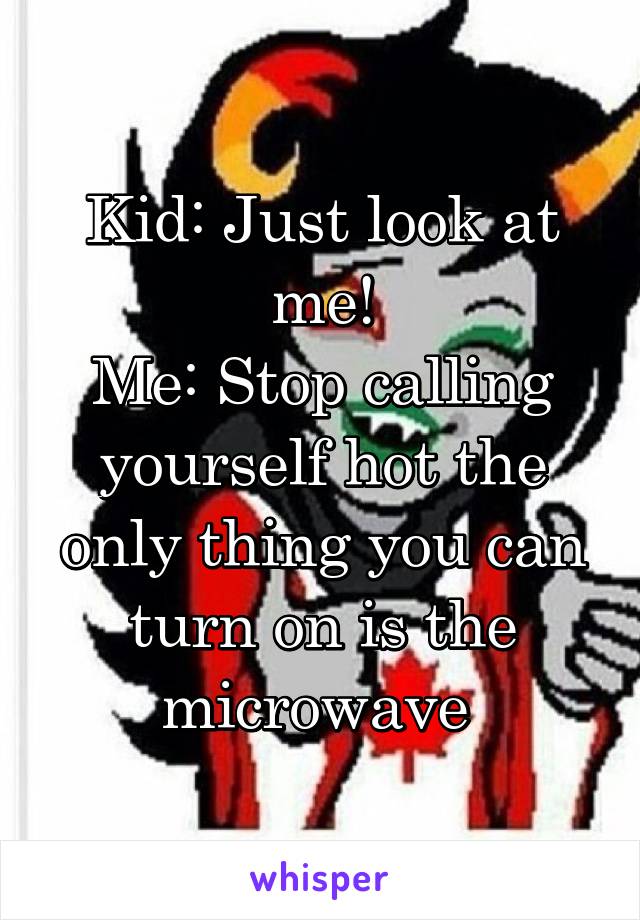 Kid: Just look at me!
Me: Stop calling yourself hot the only thing you can turn on is the microwave 
