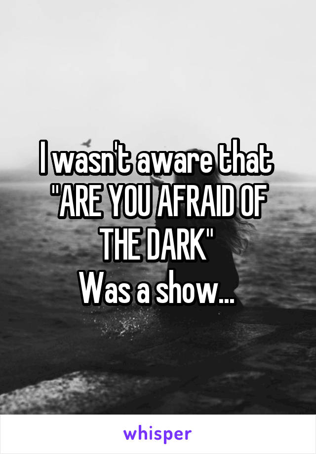 I wasn't aware that 
"ARE YOU AFRAID OF THE DARK" 
Was a show... 