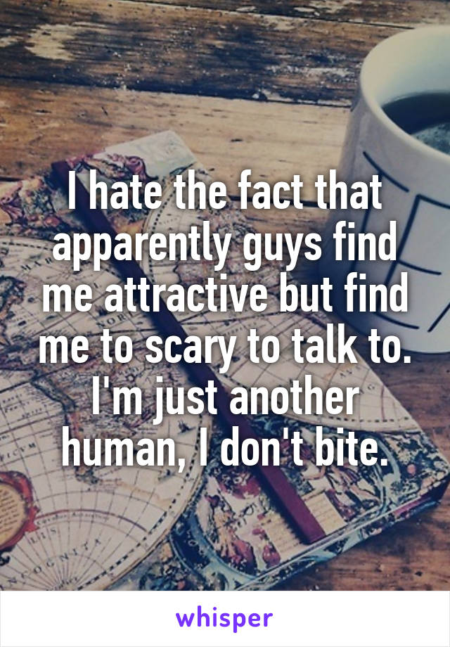 I hate the fact that apparently guys find me attractive but find me to scary to talk to. I'm just another human, I don't bite.