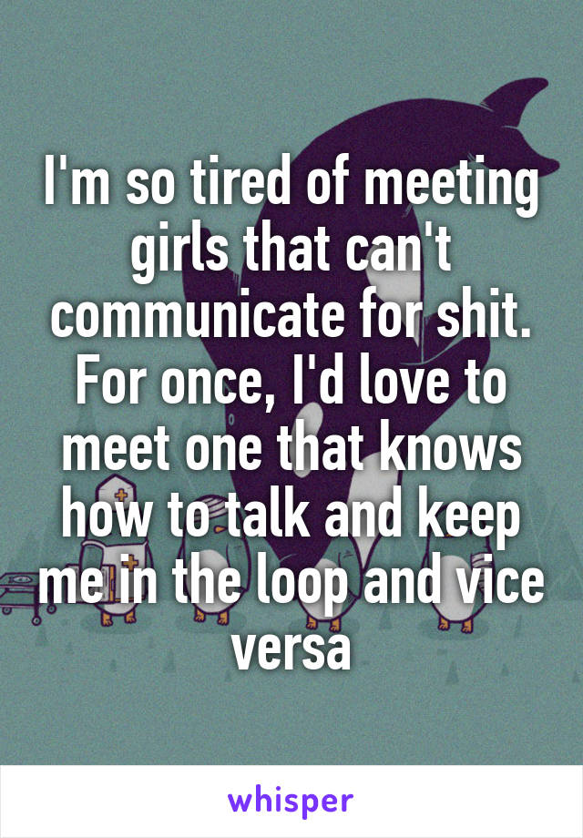 I'm so tired of meeting girls that can't communicate for shit. For once, I'd love to meet one that knows how to talk and keep me in the loop and vice versa