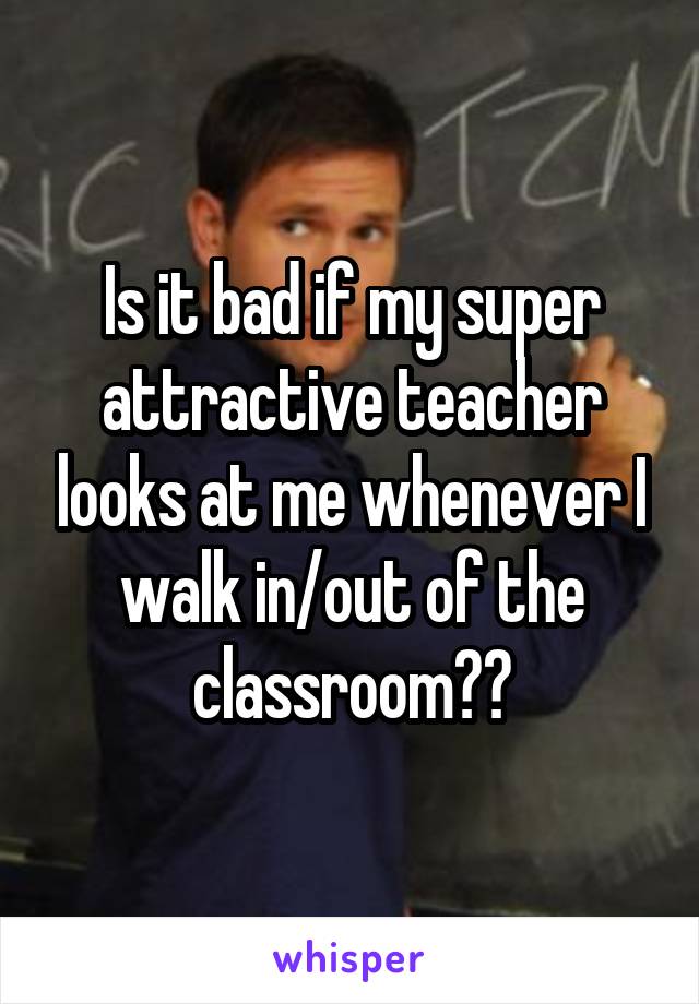 Is it bad if my super attractive teacher looks at me whenever I walk in/out of the classroom??