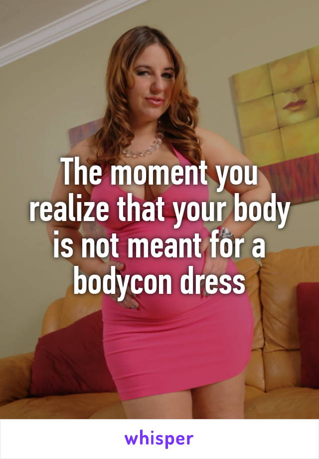The moment you realize that your body is not meant for a bodycon dress
