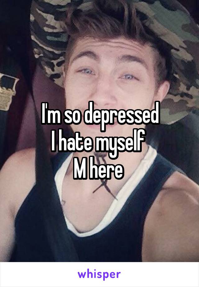 I'm so depressed
I hate myself 
M here 