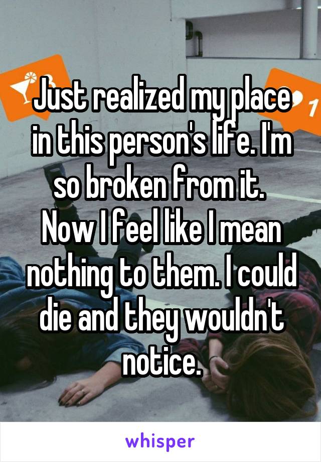 Just realized my place in this person's life. I'm so broken from it. 
Now I feel like I mean nothing to them. I could die and they wouldn't notice.
