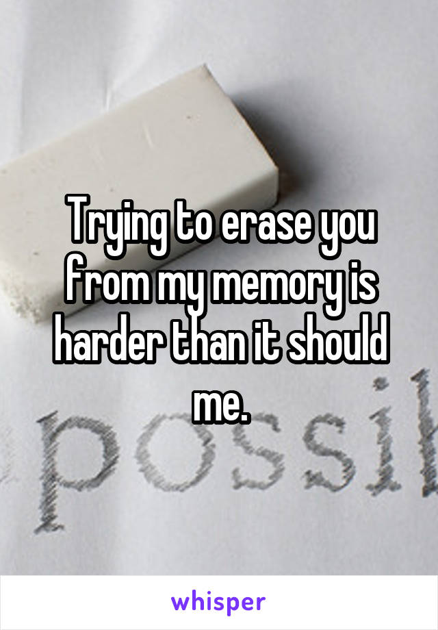 Trying to erase you from my memory is harder than it should me.