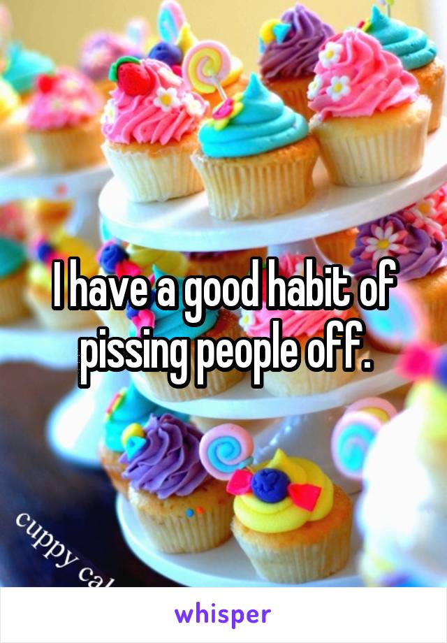 I have a good habit of pissing people off.