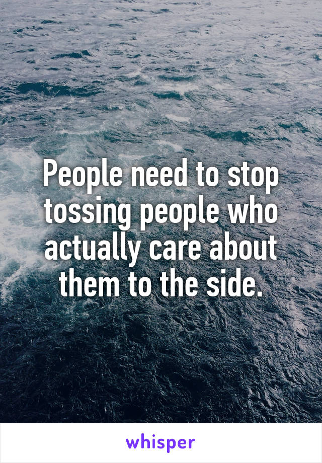 People need to stop tossing people who actually care about them to the side.