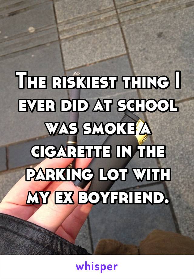 The riskiest thing I ever did at school was smoke a cigarette in the parking lot with my ex boyfriend.