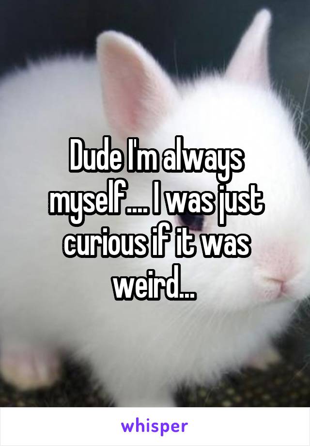 Dude I'm always myself.... I was just curious if it was weird... 