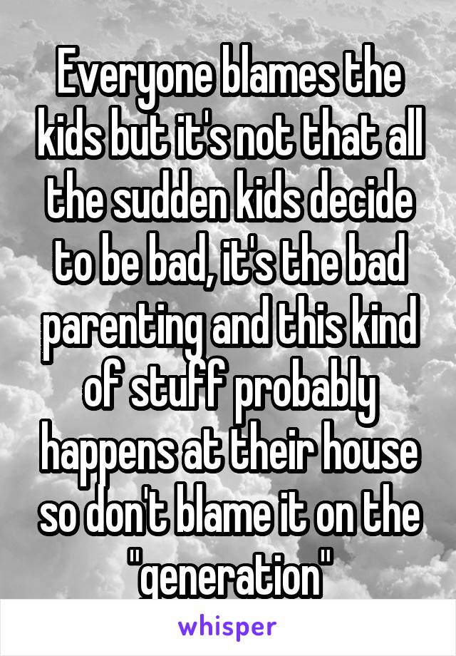 Everyone blames the kids but it's not that all the sudden kids decide to be bad, it's the bad parenting and this kind of stuff probably happens at their house so don't blame it on the "generation"