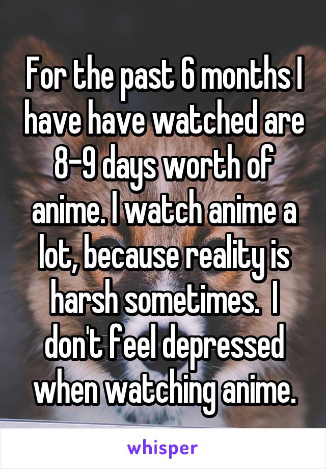 For the past 6 months I have have watched are 8-9 days worth of anime. I watch anime a lot, because reality is harsh sometimes.  I don't feel depressed when watching anime.